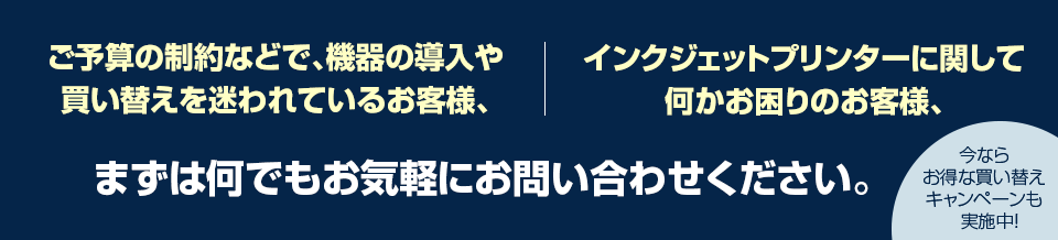 ご予算の制約などで、機器の導入や買い替えを迷われているお客様、インクジェットプリンターに関して何かお困りのお客様、まずは何でもお気軽にお問い合わせください。今ならお得な買い替えキャンペーンも実施中