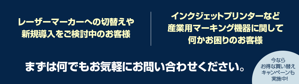 レーザーマーカーへの切替えや新規導入をご検討中のお客様、インクジェットプリンターなど産業用マーキング機器に関して何かお困りのお客様、まずは何でもお気軽にお問い合わせください。今ならお得な買い替えキャンペーンも実施中