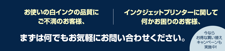 お使いの白インクの品質にご不満のお客様、インクジェットプリンターに関して何かお困りのお客様、まずは何でもお気軽にお問い合わせください。今ならお得な買い替えキャンペーンも実施中