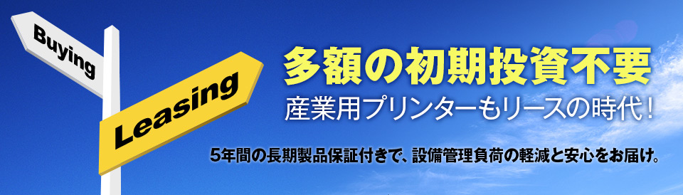 多額の初期投資不要,産業用プリンターもリースの時代！,5年間の長期製品保証付きで、設備管理負荷の軽減と安心をお届け。