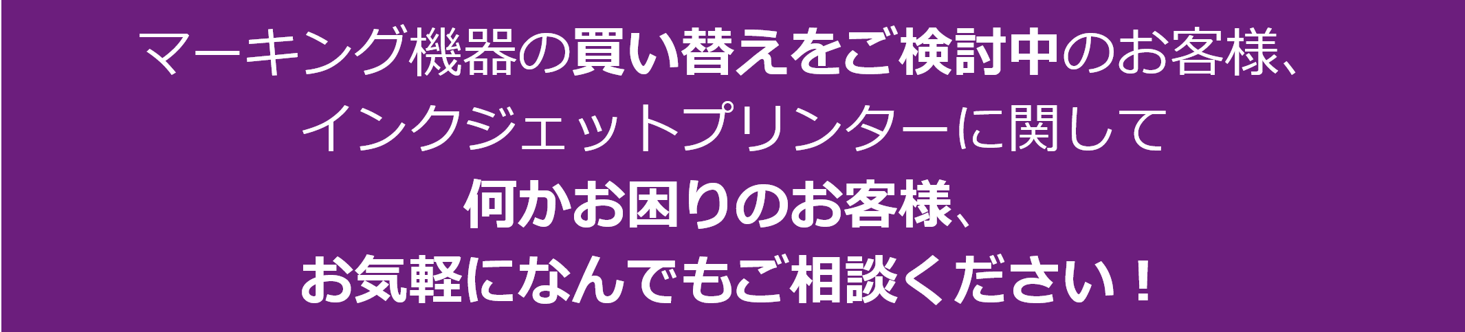 ご予算の制約などで、機器の導入や買い替えを迷われているお客様、インクジェットプリンターに関して何かお困りのお客様、まずは何でもお気軽にお問い合わせください。今ならお得な下取りキャンペーンも実施中