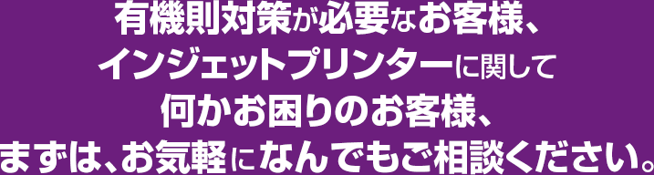 有機則対策が必要なお客様、インジェットプリンターに関して何かお困りのお客様、まずは、お気軽になんでもご相談ください。