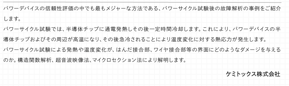 パワーデバイスの信頼性評価の中でも最もメジャーな方法である、パワーサイクル試験後の故障解析の事例をご紹介します。 パワーサイクル試験では、半導体チップに通電発熱しその後一定時間冷却します。これにより、パワーデバイスの半導体チップおよびその周辺が高温になり、その後急冷されることにより温度変化に対する熱応力が発生します。 パワーサイクル試験による発熱や温度変化が、はんだ接合部、ワイヤ接合部等の界面にどのようなダメージを与えるのか。構造関数解析、超音波映像法、マイクロセクション法により解明します。