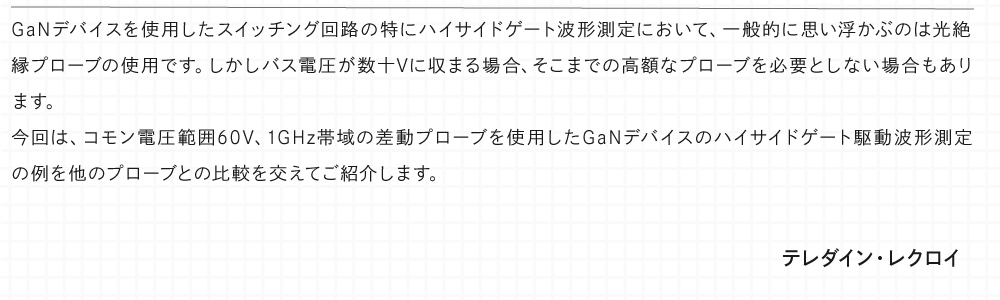 GaNデバイスを使用したスイッチング回路の特にハイサイドゲート波形測定において、一般的に思い浮かぶのは光絶縁プローブの使用です。しかしバス電圧が数十Vに収まる場合、そこまでの高額なプローブを必要としない場合もあります。 今回は、コモン電圧範囲60V、1GHz帯域の差動プローブを使用したGaNデバイスのハイサイドゲート駆動波形測定の例を他のプローブとの比較を交えてご紹介します。