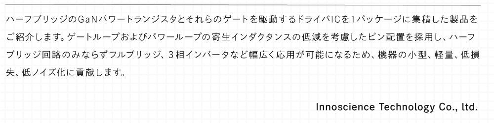 ハーフブリッジのGaNパワートランジスタとそれらのゲートを駆動するドライバICを１パッケージに集積した製品をご紹介します。ゲートループおよびパワーループの寄生インダクタンスの低減を考慮したピン配置を採用し、ハーフブリッジ回路のみならずフルブリッジ、３相インバータなど幅広く応用が可能になるため、機器の小型、軽量、低損失、低ノイズ化に貢献します。