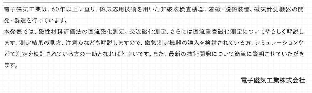 電子磁気工業は、60年以上に亘り、磁気応用技術を用いた非破壊検査機器、着磁・脱磁装置、磁気計測機器の開発・製造を行っています。 本発表では、磁性材料評価法の直流磁化測定、交流磁化測定、さらには直流重畳磁化測定についてやさしく解説します。測定結果の見方、注意点なども解説しますので、磁気測定機器の導入を検討されている方、シミュレーションなどで測定を検討されている方の一助となればと幸いです。 また、最新の技術開発について簡単に説明させていただきます。