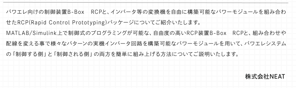 パワエレ向けの制御装置B-Box RCPと、インバータ等の変換機を自由に構築可能なパワーモジュールを組み合わせたRCP(Rapid Control Prototyping)パッケージについてご紹介いたします。 MATLAB/Simulink上で制御式のプログラミングが可能な、自由度の高いRCP装置B-Box RCPと、組み合わせや配線を変える事で様々なパターンの実機インバータ回路を構築可能なパワーモジュールを用いて、パワエレシステムの「制御する側」と「制御される側」の両方を簡単に組み上げる方法についてご説明いたします。