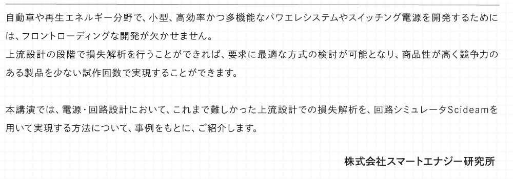自動車や再生エネルギー分野で、小型、高効率かつ多機能なパワエレシステムやスイッチング電源を開発するためには、フロントローディングな開発が欠かせません。 上流設計の段階で損失解析を行うことができれば、要求に最適な⽅式の検討が可能となり、商品性が⾼く競争⼒のある製品を少ない試作回数で実現することができます。 本講演では、電源・回路設計において、これまで難しかった上流設計での損失解析を、回路シミュレータScideamを用いて実現する方法について、事例をもとに、ご紹介します。