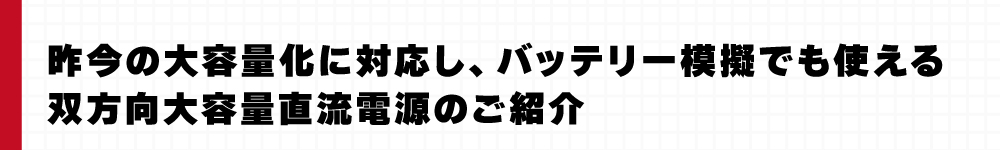 昨今の大容量化に対応し、バッテリー模擬でも使える双方向大容量直流電源のご紹介