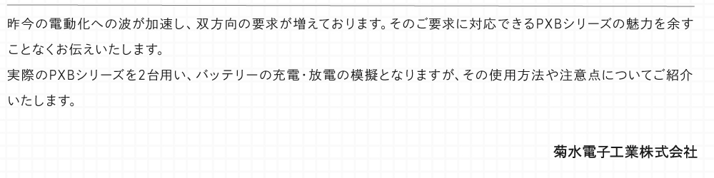 昨今の電動化への波が加速し、双方向の要求が増えております。そのご要求に対応できるPXBシリーズの魅力を余すことなくお伝えいたします。 実際のPXBシリーズを2台用い、バッテリーの充電・放電の模擬となりますが、その使用方法や注意点についてご紹介いたします。