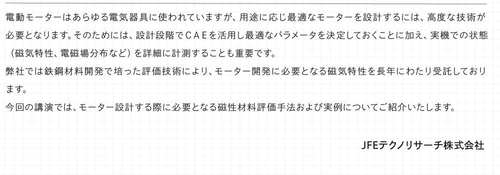 電動モーターはあらゆる電気器具に使われていますが、用途に応じ最適なモーターを設計するには、高度な技術が必要となります。 そのためには、設計段階でＣＡＥを活用し最適なパラメータを決定しておくことに加え、実機での状態（磁気特性、電磁場分布など）を詳細に計測することも重要です。 弊社では鉄鋼材料開発で培った評価技術により、モーター開発に必要となる磁気特性を長年にわたり受託しております。 今回の講演では、モーター設計する際に必要となる磁性材料評価手法および実例についてご紹介いたします。