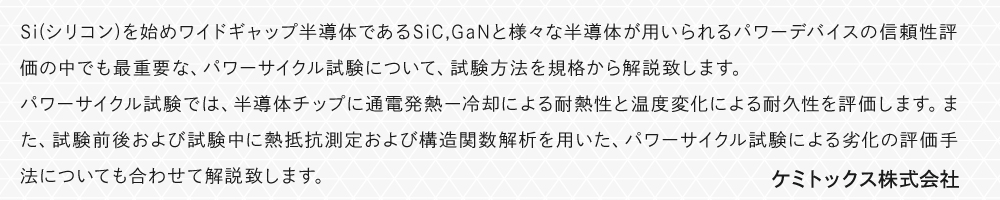 Si(シリコン)を始めワイドギャップ半導体であるSiC,GaNと様々な半導体が用いられるパワーデバイスの信頼性評価の中でも最重要な、パワーサイクル試験について、試験方法を規格から解説致します。