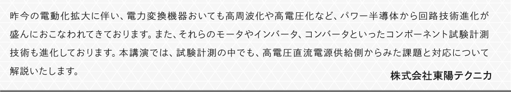昨今の電動化拡大に伴い、電力変換機器おいても高周波化や高電圧化など、パワー半導体から回路技術進化が盛んにおこなわれてきております