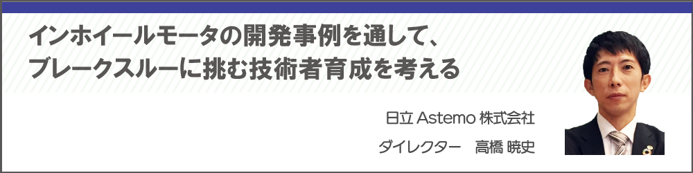 インホイールモータの開発事例を通して、ブレークスルーに挑む技術者育成を考える　日立Astemo株式会社　高橋 暁史